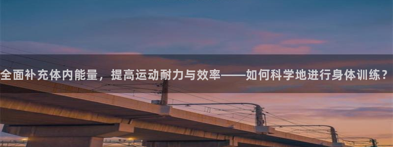 77体育app下载官网：全面补充体内能量，提高运动耐力与效率——如何科学地进行身体训练？